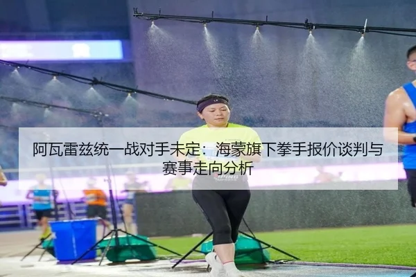 阿瓦雷兹统一战对手未定：海蒙旗下拳手报价谈判与赛事走向分析